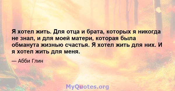 Я хотел жить. Для отца и брата, которых я никогда не знал, и для моей матери, которая была обманута жизнью счастья. Я хотел жить для них. И я хотел жить для меня.