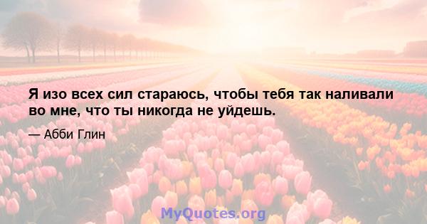 Я изо всех сил стараюсь, чтобы тебя так наливали во мне, что ты никогда не уйдешь.