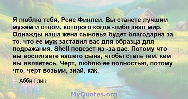 Я люблю тебя, Рейс Финлей. Вы станете лучшим мужем и отцом, которого когда -либо знал мир. Однажды наша жена сыновья будет благодарна за то, что ее муж заставил вас для образца для подражания. Shell повезет из -за вас.