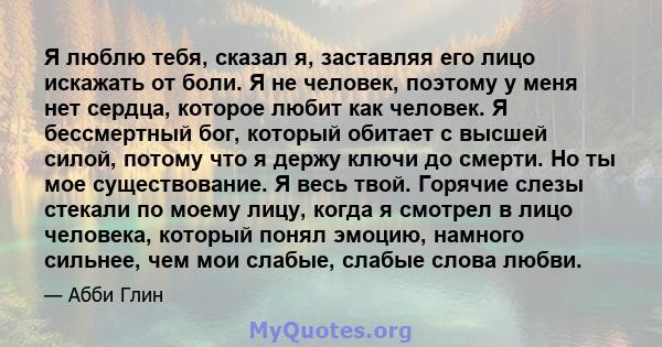 Я люблю тебя, сказал я, заставляя его лицо искажать от боли. Я не человек, поэтому у меня нет сердца, которое любит как человек. Я бессмертный бог, который обитает с высшей силой, потому что я держу ключи до смерти. Но