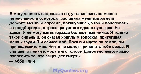 Я могу держать вас, сказал он, уставившись на меня с интенсивностью, которая заставила меня вздрогнуть. Держите меня? Я спросил, потянувшись, чтобы поцеловать его подбородок, а тропа целует его идеальную шею. Не здесь.