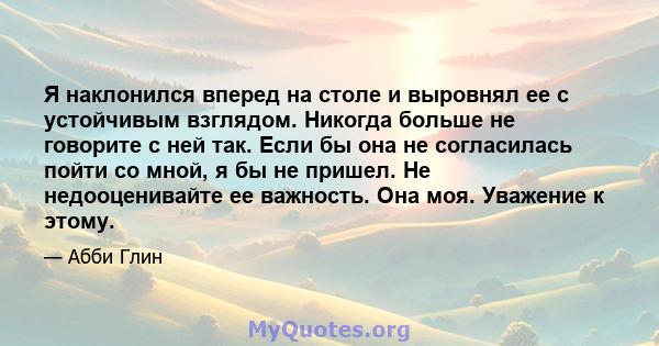 Я наклонился вперед на столе и выровнял ее с устойчивым взглядом. Никогда больше не говорите с ней так. Если бы она не согласилась пойти со мной, я бы не пришел. Не недооценивайте ее важность. Она моя. Уважение к этому.