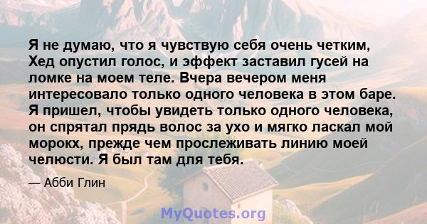 Я не думаю, что я чувствую себя очень четким, Хед опустил голос, и эффект заставил гусей на ломке на моем теле. Вчера вечером меня интересовало только одного человека в этом баре. Я пришел, чтобы увидеть только одного