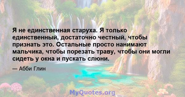 Я не единственная старуха. Я только единственный, достаточно честный, чтобы признать это. Остальные просто нанимают мальчика, чтобы порезать траву, чтобы они могли сидеть у окна и пускать слюни.