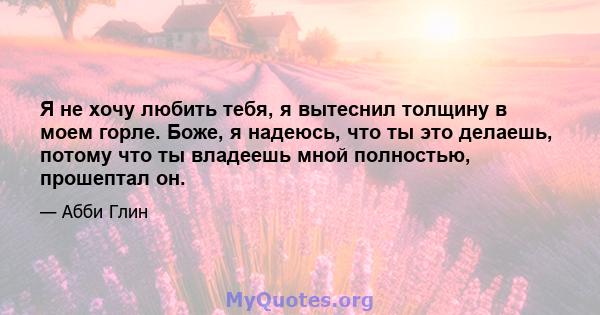 Я не хочу любить тебя, я вытеснил толщину в моем горле. Боже, я надеюсь, что ты это делаешь, потому что ты владеешь мной полностью, прошептал он.