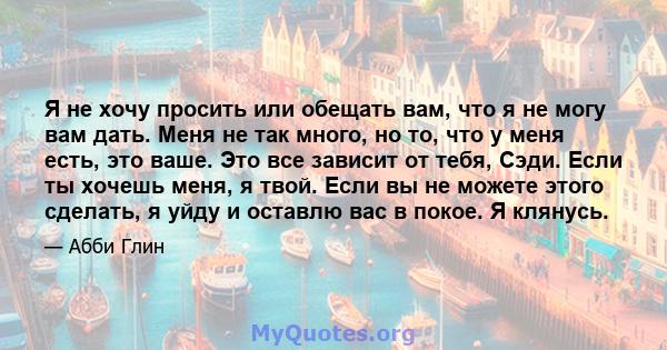 Я не хочу просить или обещать вам, что я не могу вам дать. Меня не так много, но то, что у меня есть, это ваше. Это все зависит от тебя, Сэди. Если ты хочешь меня, я твой. Если вы не можете этого сделать, я уйду и