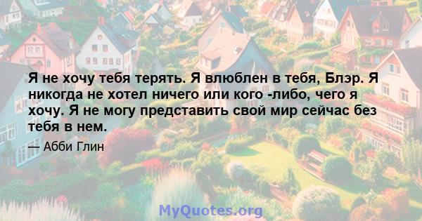 Я не хочу тебя терять. Я влюблен в тебя, Блэр. Я никогда не хотел ничего или кого -либо, чего я хочу. Я не могу представить свой мир сейчас без тебя в нем.