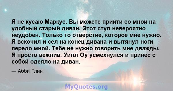 Я не кусаю Маркус. Вы можете прийти со мной на удобный старый диван. Этот стул невероятно неудобен. Только то отверстие, которое мне нужно. Я вскочил и сел на конец дивана и вытянул ноги передо мной. Тебе не нужно