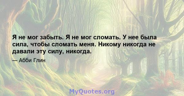 Я не мог забыть. Я не мог сломать. У нее была сила, чтобы сломать меня. Никому никогда не давали эту силу, никогда.