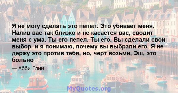 Я не могу сделать это пепел. Это убивает меня. Налив вас так близко и не касается вас, сводит меня с ума. Ты его пепел. Ты его. Вы сделали свой выбор, и я понимаю, почему вы выбрали его. Я не держу это против тебя, но,