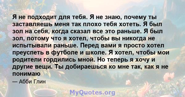 Я не подходит для тебя. Я не знаю, почему ты заставляешь меня так плохо тебя хотеть. Я был зол на себя, когда сказал все это раньше. Я был зол, потому что я хотел, чтобы вы никогда не испытывали раньше. Перед вами я