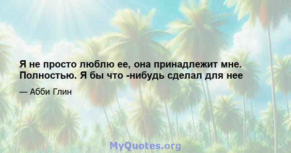 Я не просто люблю ее, она принадлежит мне. Полностью. Я бы что -нибудь сделал для нее