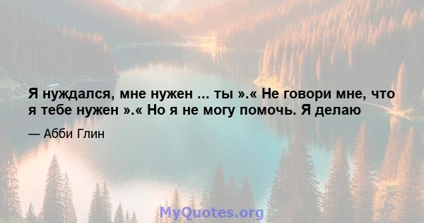 Я нуждался, мне нужен ... ты ».« Не говори мне, что я тебе нужен ».« Но я не могу помочь. Я делаю