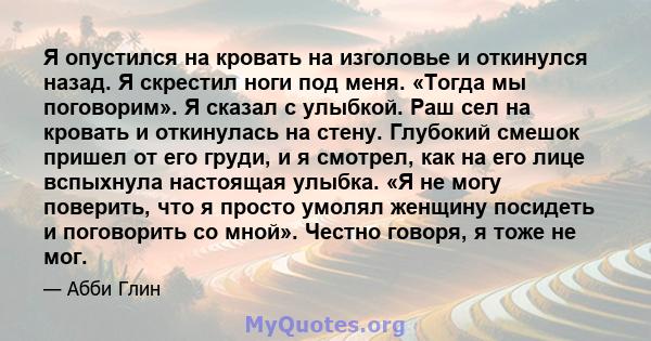 Я опустился на кровать на изголовье и откинулся назад. Я скрестил ноги под меня. «Тогда мы поговорим». Я сказал с улыбкой. Раш сел на кровать и откинулась на стену. Глубокий смешок пришел от его груди, и я смотрел, как