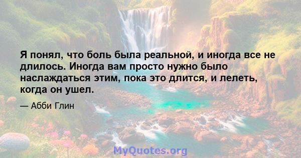 Я понял, что боль была реальной, и иногда все не длилось. Иногда вам просто нужно было наслаждаться этим, пока это длится, и лелеть, когда он ушел.