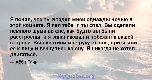 Я понял, что ты владел мной однажды ночью в этой комнате. Я пел тебе, и ты спал. Вы сделали немного шума во сне, как будто вы были расстроены, и я запаниковал и побежал к вашей стороне. Вы схватили мне руку во сне,