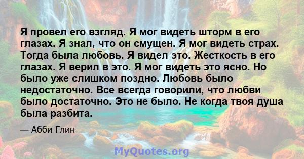 Я провел его взгляд. Я мог видеть шторм в его глазах. Я знал, что он смущен. Я мог видеть страх. Тогда была любовь. Я видел это. Жесткость в его глазах. Я верил в это. Я мог видеть это ясно. Но было уже слишком поздно.