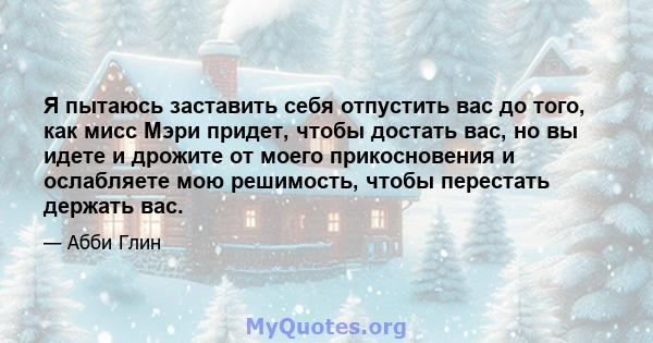 Я пытаюсь заставить себя отпустить вас до того, как мисс Мэри придет, чтобы достать вас, но вы идете и дрожите от моего прикосновения и ослабляете мою решимость, чтобы перестать держать вас.