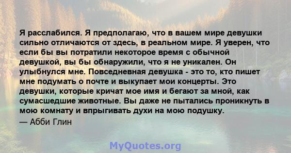 Я расслабился. Я предполагаю, что в вашем мире девушки сильно отличаются от здесь, в реальном мире. Я уверен, что если бы вы потратили некоторое время с обычной девушкой, вы бы обнаружили, что я не уникален. Он