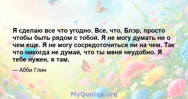 Я сделаю все что угодно. Все, что, Блэр, просто чтобы быть рядом с тобой. Я не могу думать ни о чем еще. Я не могу сосредоточиться ни на чем. Так что никогда не думай, что ты меня неудобно. Я тебе нужен, я там.