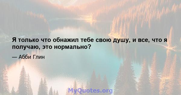 Я только что обнажил тебе свою душу, и все, что я получаю, это нормально?