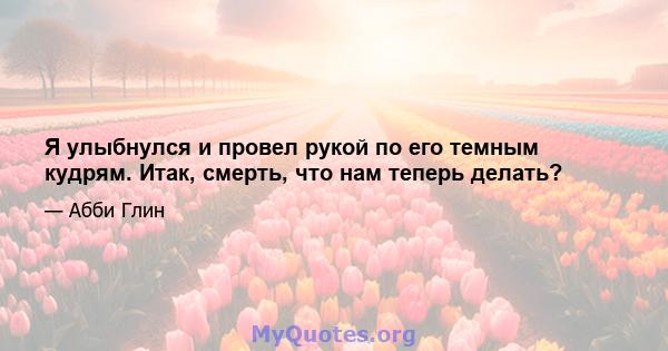 Я улыбнулся и провел рукой по его темным кудрям. Итак, смерть, что нам теперь делать?