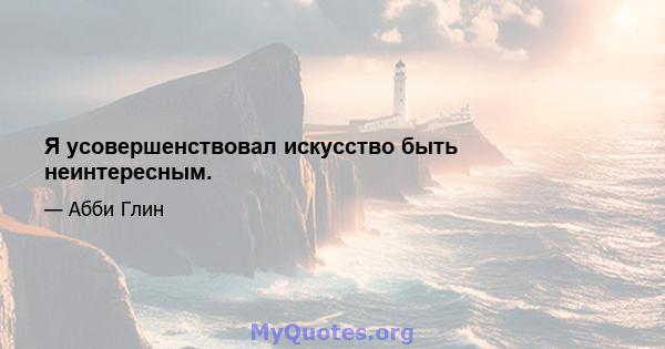 Я усовершенствовал искусство быть неинтересным.