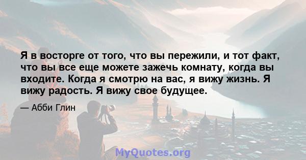 Я в восторге от того, что вы пережили, и тот факт, что вы все еще можете зажечь комнату, когда вы входите. Когда я смотрю на вас, я вижу жизнь. Я вижу радость. Я вижу свое будущее.