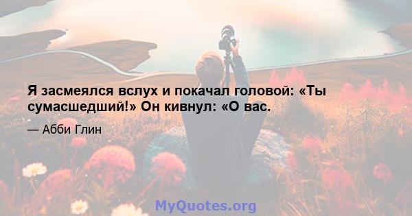 Я засмеялся вслух и покачал головой: «Ты сумасшедший!» Он кивнул: «О вас.