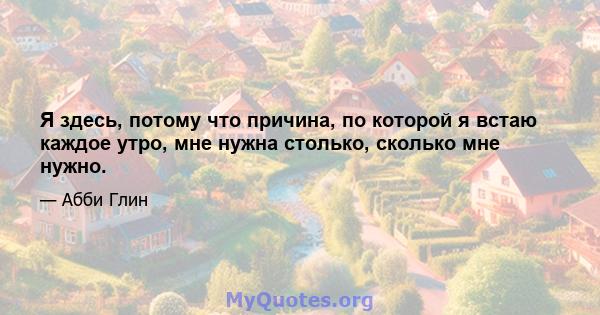 Я здесь, потому что причина, по которой я встаю каждое утро, мне нужна столько, сколько мне нужно.