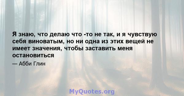 Я знаю, что делаю что -то не так, и я чувствую себя виноватым, но ни одна из этих вещей не имеет значения, чтобы заставить меня остановиться