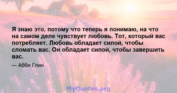 Я знаю это, потому что теперь я понимаю, на что на самом деле чувствует любовь. Тот, который вас потребляет. Любовь обладает силой, чтобы сломать вас. Он обладает силой, чтобы завершить вас.