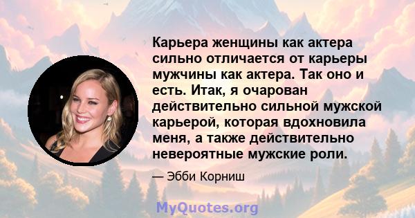 Карьера женщины как актера сильно отличается от карьеры мужчины как актера. Так оно и есть. Итак, я очарован действительно сильной мужской карьерой, которая вдохновила меня, а также действительно невероятные мужские