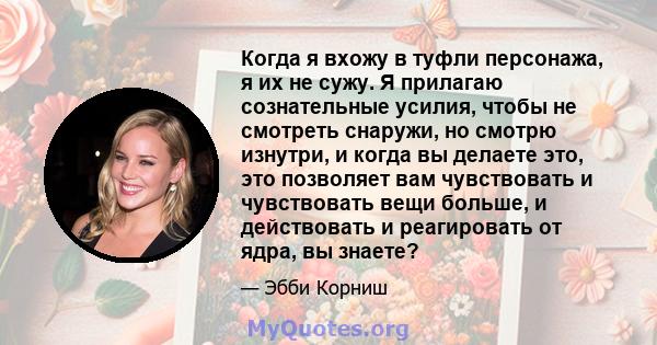 Когда я вхожу в туфли персонажа, я их не сужу. Я прилагаю сознательные усилия, чтобы не смотреть снаружи, но смотрю изнутри, и когда вы делаете это, это позволяет вам чувствовать и чувствовать вещи больше, и действовать 