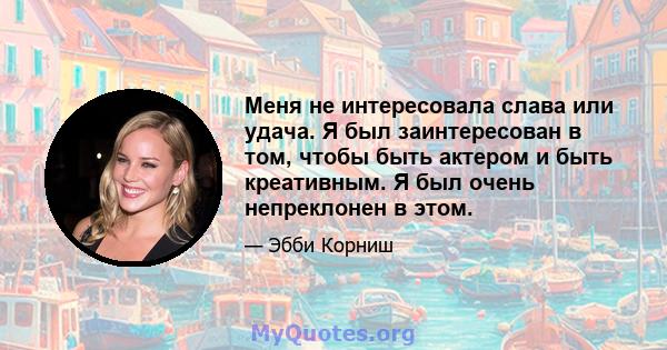 Меня не интересовала слава или удача. Я был заинтересован в том, чтобы быть актером и быть креативным. Я был очень непреклонен в этом.