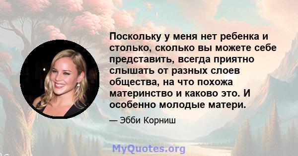 Поскольку у меня нет ребенка и столько, сколько вы можете себе представить, всегда приятно слышать от разных слоев общества, на что похожа материнство и каково это. И особенно молодые матери.