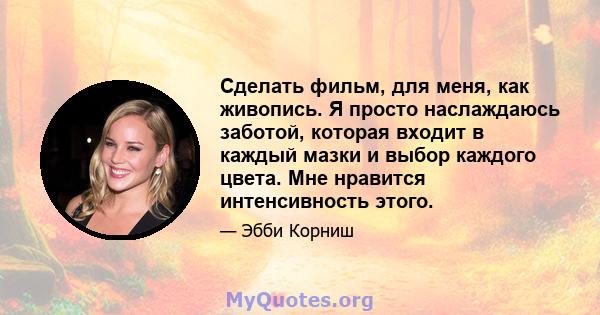 Сделать фильм, для меня, как живопись. Я просто наслаждаюсь заботой, которая входит в каждый мазки и выбор каждого цвета. Мне нравится интенсивность этого.