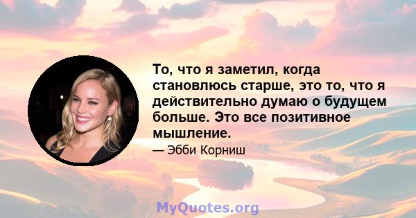 То, что я заметил, когда становлюсь старше, это то, что я действительно думаю о будущем больше. Это все позитивное мышление.