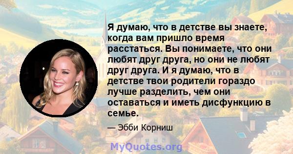 Я думаю, что в детстве вы знаете, когда вам пришло время расстаться. Вы понимаете, что они любят друг друга, но они не любят друг друга. И я думаю, что в детстве твои родители гораздо лучше разделить, чем они оставаться 