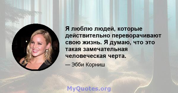 Я люблю людей, которые действительно переворачивают свою жизнь. Я думаю, что это такая замечательная человеческая черта.