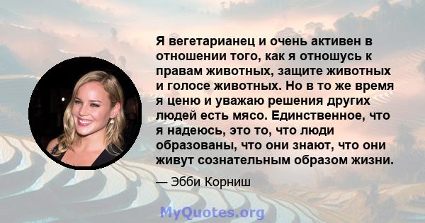 Я вегетарианец и очень активен в отношении того, как я отношусь к правам животных, защите животных и голосе животных. Но в то же время я ценю и уважаю решения других людей есть мясо. Единственное, что я надеюсь, это то, 