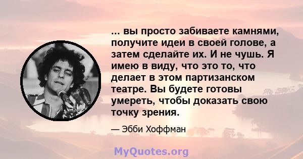 ... вы просто забиваете камнями, получите идеи в своей голове, а затем сделайте их. И не чушь. Я имею в виду, что это то, что делает в этом партизанском театре. Вы будете готовы умереть, чтобы доказать свою точку зрения.