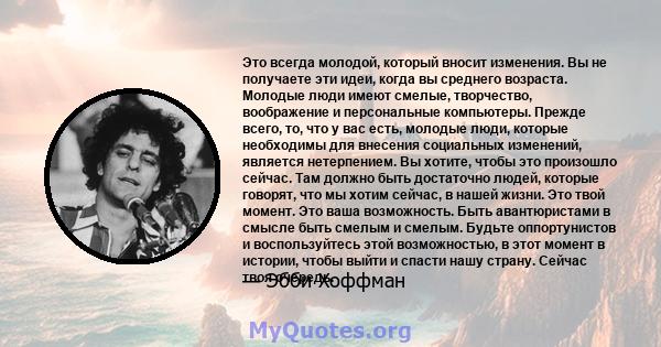 Это всегда молодой, который вносит изменения. Вы не получаете эти идеи, когда вы среднего возраста. Молодые люди имеют смелые, творчество, воображение и персональные компьютеры. Прежде всего, то, что у вас есть, молодые 