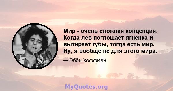 Мир - очень сложная концепция. Когда лев поглощает ягненка и вытирает губы, тогда есть мир. Ну, я вообще не для этого мира.