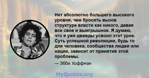 Нет абсолютно большего высокого уровня, чем бросить вызов структуре власти как никого, давая все свое и выигрышное. Я думаю, что я уже дважды усвоил этот урок. Суть успешной революции, будь то для человека, сообщества