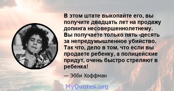 В этом штате выкопайте его, вы получите двадцать лет на продажу допинга несовершеннолетнему. Вы получаете только пять -десять за непредумышленное убийство. Так что, дело в том, что если вы продаете ребенку, а