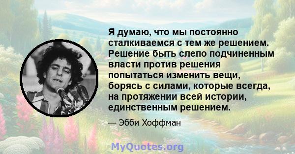 Я думаю, что мы постоянно сталкиваемся с тем же решением. Решение быть слепо подчиненным власти против решения попытаться изменить вещи, борясь с силами, которые всегда, на протяжении всей истории, единственным решением.