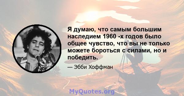 Я думаю, что самым большим наследием 1960 -х годов было общее чувство, что вы не только можете бороться с силами, но и победить.