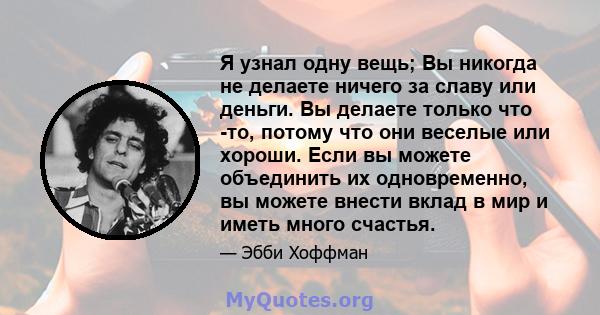 Я узнал одну вещь; Вы никогда не делаете ничего за славу или деньги. Вы делаете только что -то, потому что они веселые или хороши. Если вы можете объединить их одновременно, вы можете внести вклад в мир и иметь много