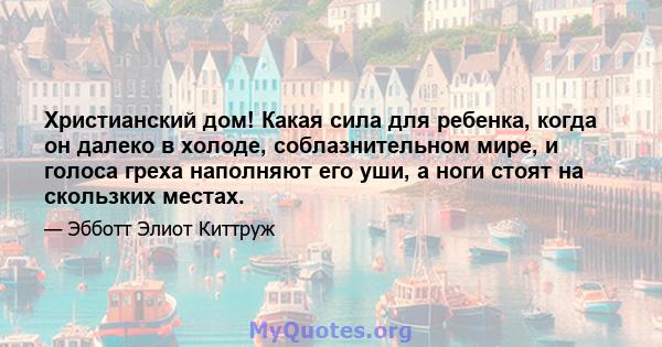 Христианский дом! Какая сила для ребенка, когда он далеко в холоде, соблазнительном мире, и голоса греха наполняют его уши, а ноги стоят на скользких местах.